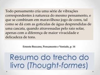 Todo pensamento cria uma série de vibrações
correspondentes à natureza do mesmo pensamento, e
que se combinam em maravilhoso jogo de cores, tal
como se dá com as gotículas de água desprendidas de
uma cascata, quando atravessadas pelo raio solar,
apenas com a diferença de maior vivacidade e
delicadeza de tons.

          Ernesto Bozzano, Pensamento e Vontade, p. 14



  Resumo do trecho do
  livro (Thought-formes)
 
