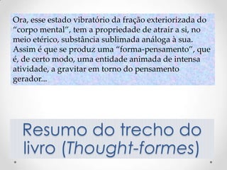Ora, esse estado vibratório da fração exteriorizada do
“corpo mental”, tem a propriedade de atrair a si, no
meio etérico, substância sublimada análoga à sua.
Assim é que se produz uma “forma-pensamento”, que
é, de certo modo, uma entidade animada de intensa
atividade, a gravitar em torno do pensamento
gerador...




  Resumo do trecho do
  livro (Thought-formes)
 