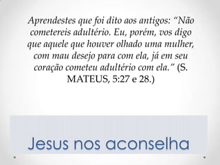 Aprendestes que foi dito aos antigos: “Não
 cometereis adultério. Eu, porém, vos digo
que aquele que houver olhado uma mulher,
  com mau desejo para com ela, já em seu
  coração cometeu adultério com ela.” (S.
          MATEUS, 5:27 e 28.)




Jesus nos aconselha
 