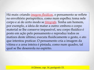 Há mais: criando imagens fluídicas, o pensamento se reflete
no envoltório perispirítico, como num espelho; toma nele
corpo e aí de certo modo se fotografa. Tenha um homem,
por exemplo, a ideia de matar a outro: embora o corpo
material se lhe conserve impassível, seu corpo fluídico é
posto em ação pelo pensamento e reproduz todos os
matizes deste último; executa fluidicamente o gesto, o ato
que intentou praticar. O pensamento cria a imagem da
vítima e a cena inteira é pintada, como num quadro, tal
qual se lhe desenrola no espírito.




                  A Gênese, cap. 14, parágrafo 15.
 