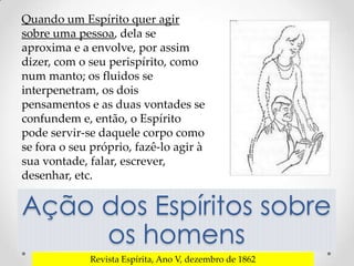 Quando um Espírito quer agir
sobre uma pessoa, dela se
aproxima e a envolve, por assim
dizer, com o seu perispírito, como
num manto; os fluidos se
interpenetram, os dois
pensamentos e as duas vontades se
confundem e, então, o Espírito
pode servir-se daquele corpo como
se fora o seu próprio, fazê-lo agir à
sua vontade, falar, escrever,
desenhar, etc.


Ação dos Espíritos sobre
     os homens
             Revista Espírita, Ano V, dezembro de 1862
 
