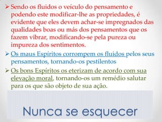  Sendo os fluidos o veículo do pensamento e
  podendo este modificar-lhe as propriedades, é
  evidente que eles devem achar-se impregnados das
  qualidades boas ou más dos pensamentos que os
  fazem vibrar, modificando-se pela pureza ou
  impureza dos sentimentos.
 Os maus Espíritos corrompem os fluidos pelos seus
  pensamentos, tornando-os pestilentos
 Os bons Espíritos os eterizam de acordo com sua
  elevação moral, tornando-os um remédio salutar
  para os que são objeto de sua ação.



      Nunca se esquecer
 