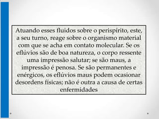 Atuando esses fluidos sobre o perispírito, este,
a seu turno, reage sobre o organismo material
 com que se acha em contato molecular. Se os
eflúvios são de boa natureza, o corpo ressente
    uma impressão salutar; se são maus, a
  impressão é penosa. Se são permanentes e
 enérgicos, os eflúvios maus podem ocasionar
desordens físicas; não é outra a causa de certas
                  enfermidades
 