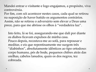 Mandei entrar o visitante e logo engajamos, a propósito, viva
controvérsia.
Por fim, com sói acontecer nestes casos, cada qual se retirou
na suposição de haver batido os argumentos contrários.
Assim, não se retirou o adversário sem elevar a Deus uma
prece, para que me abrisse os olhos à “verdadeira luz”.

  Isto feito, lá se foi, assegurando-me que dali por diante
  os diabos ficavam expulsos de minha casa.
  Pouco depois, recostava-me ao sofá, para repousar e
  meditar, e eis que repentinamente me surgem três
  “diabinhos”, absolutamente idênticos ao tipo ortodoxo:
  corpo humano, pés de bode, pequenos chifres atrás das
  orelhas, cabelos lanudos, quais os dos negros, tez
  cobreada.
 