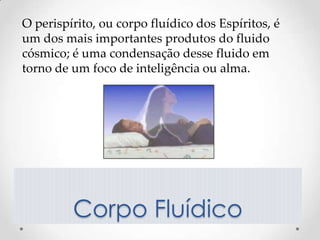 O perispírito, ou corpo fluídico dos Espíritos, é
um dos mais importantes produtos do fluido
cósmico; é uma condensação desse fluido em
torno de um foco de inteligência ou alma.




         Corpo Fluídico
 