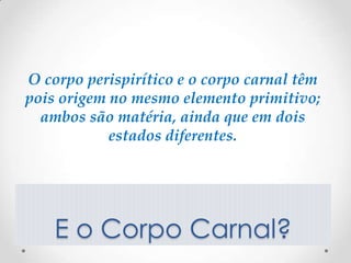 O corpo perispirítico e o corpo carnal têm
pois origem no mesmo elemento primitivo;
  ambos são matéria, ainda que em dois
            estados diferentes.




    E o Corpo Carnal?
 