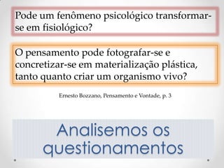Pode um fenômeno psicológico transformar-
se em fisiológico?

O pensamento pode fotografar-se e
concretizar-se em materialização plástica,
tanto quanto criar um organismo vivo?
          Ernesto Bozzano, Pensamento e Vontade, p. 3




       Analisemos os
      questionamentos
 
