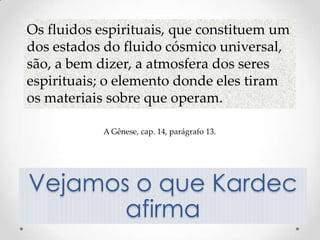 Os fluidos espirituais, que constituem um
dos estados do fluido cósmico universal,
são, a bem dizer, a atmosfera dos seres
espirituais; o elemento donde eles tiram
os materiais sobre que operam.

           A Gênese, cap. 14, parágrafo 13.




Vejamos o que Kardec
       afirma
 