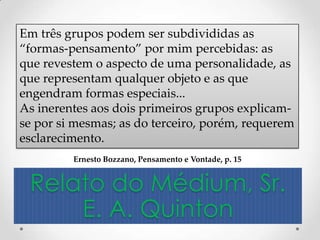 Em três grupos podem ser subdivididas as
“formas-pensamento” por mim percebidas: as
que revestem o aspecto de uma personalidade, as
que representam qualquer objeto e as que
engendram formas especiais...
As inerentes aos dois primeiros grupos explicam-
se por si mesmas; as do terceiro, porém, requerem
esclarecimento.
         Ernesto Bozzano, Pensamento e Vontade, p. 15


 Relato do Médium, Sr.
     E. A. Quinton
 