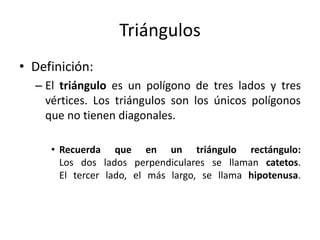 TriángulosDefinición:El triángulo es un polígono de tres lados y tres vértices. Los triángulos son los únicos polígonos que no tienen diagonales. Recuerda que en un triángulo rectángulo:Los dos lados perpendiculares se llaman catetos. El tercer lado, el más largo, se llama hipotenusa. 