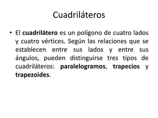 CuadriláterosEl cuadrilátero es un polígono de cuatro lados y cuatro vértices. Según las relaciones que se establecen entre sus lados y entre sus ángulos, pueden distinguirse tres tipos de cuadriláteros: paralelogramos, trapecios y trapezoides.