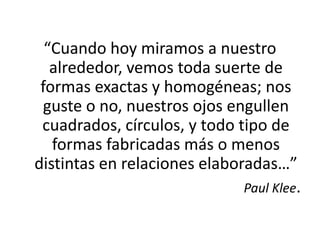 “Cuando hoy miramos a nuestro alrededor, vemos toda suerte de formas exactas y homogéneas; nos guste o no, nuestros ojos engullen cuadrados, círculos, y todo tipo de formas fabricadas más o menos distintas en relaciones elaboradas…”Paul Klee.