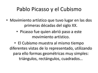 Pablo Picasso y el CubismoMovimiento artístico que tuvo lugar en las dos primeras décadas del siglo XX.Picasso fue quien abrió paso a este movimiento artístico.El Cubismo muestra al mismo tiempo diferentes vistas de lo representado, utilizando para ello formas geométricas muy simples: triángulos, rectángulos, cuadrados…