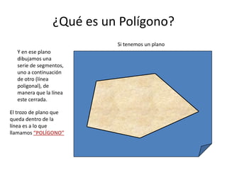 ¿Qué es un Polígono?Si tenemos un planoY en ese plano dibujamos una serie de segmentos, uno a continuación de otro (línea poligonal), de manera que la línea este cerrada.El trozo de plano que queda dentro de la línea es a lo que llamamos “POLÍGONO”