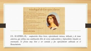 EL MADRIGAL: composición lírica breve, especialmente intensa, delicada y de tema
amoroso, que utiliza una combinación libre de versos endecasílabos y heptasílabos rimados en
consonante. Se presta muy bien a ser cantada y fue especialmente cultivada en el
Renacimiento.
