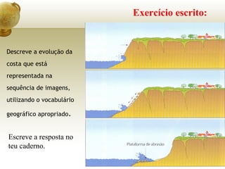 Exercício escrito:
Descreve a evolução da
costa que está
representada na
sequência de imagens,
utilizando o vocabulário
geográfico apropriado.
Escreve a resposta no
teu caderno.
 