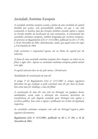 Sociedade Anónima Europeia
A sociedade anónima europeia assume a forma de uma sociedade de capital
dividido por acções, com personalidade jurídica, em que a sua sede
estatutária se localiza num dos Estados membros estando sujeita a registo
no Estado membro da localização da sede estatutária. A constituição das
sociedades anónimas europeias, também designadas por «societas europeia»,
foi prevista no Regulamento (CE) nº 2157/2001, publicado no JO L nº 294,
a 10 de Novembro de 2001, determinando, ainda, que aquele entre em vigor
a 8 de Outubro de 2004.

Cada accionista é responsável apenas até ao limite do capital por ele
subscrito.
A firma de uma sociedade anónima europeia deve integrar, no início ou no
final, a sigla «SE». Apenas as sociedades anónimas europeias podem incluir
esta sigla.

O capital subscrito deve ser de, pelo menos, 120 mil euros.

Modalidades de constituição de uma SE

O artigo 2º do Regulamento (CE) nº 2157/2001 (e artigos seguintes)
determina em que condição se pode constituir uma SE por meio de fusão,
bem como uma SE «holding» e uma SE/filial.
A constituição de uma SE com sede em Portugal, em qualquer destas
modalidades, assim como a alteração dos estatutos decorrente da
transferência de sede daquela sociedade para Portugal está sujeita a
escritura pública, bem como a registo e publicação nos termos da legislação
respectiva.

As sociedades anónimas europeias com sede em Portugal regem-se pelos
seguintes documentos:
Regulamento (CE) nº 2157/2001, publicado no JO L nº 294, a 10 de
Novembro de 2001;
 