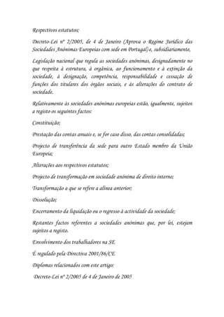 Respectivos estatutos;
Decreto-Lei nº 2/2005, de 4 de Janeiro (Aprova o Regime Jurídico das
Sociedades Anónimas Europeias com sede em Portugal) e, subsidiariamente,
Legislação nacional que regula as sociedades anónimas, designadamente no
que respeita à estrutura, à orgânica, ao funcionamento e à extinção da
sociedade, à designação, competência, responsabilidade e cessação de
funções dos titulares dos órgãos sociais, e às alterações do contrato de
sociedade.
Relativamente às sociedades anónimas europeias estão, igualmente, sujeitos
a registo os seguintes factos:
Constituição;
Prestação das contas anuais e, se for caso disso, das contas consolidadas;
Projecto de transferência da sede para outro Estado membro da União
Europeia;
Alterações aos respectivos estatutos;
Projecto de transformação em sociedade anónima de direito interno;
Transformação a que se refere a alínea anterior;
Dissolução;
Encerramento da liquidação ou o regresso à actividade da sociedade;
Restantes factos referentes a sociedades anónimas que, por lei, estejam
sujeitos a registo.
Envolvimento dos trabalhadores na SE
É regulado pela Directiva 2001/86/CE
Diplomas relacionados com este artigo:
Decreto-Lei nº 2/2005 de 4 de Janeiro de 2005
 