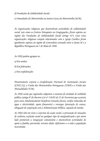 d) Fundações de Solidariedade Social;
e) Irmandades da Misericórdia ou Santas Casas da Misericórdia (SCM).


As organizações religiosas que desenvolvam actividades de solidariedade
social, tais como os Centros Paroquiais ou Congregações, ficam sujeitas ao
regime das Fundações de Solidariedade Social (artigo 41º). Caso estas
organizações religiosas estejam relacionadas com a Igreja Católica ficam
igualmente sujeitas ao regime da Concordata assinada entre a Santa Sé e a
República Portuguesa em 7 de Maio de 1940.


As IPSS podem agrupar-se:
a) Em uniões;
b) Em federações;
c) Em confederações


Presentemente existem a Confederação Nacional de Instituições Sociais
(CNIS [1]), a União das Misericórdias Portuguesas (UMP) e a União das
Mutualidades (UM).
As IPSS assim que registadas adquirem o estatuto de entidade de utilidade
pública (artigo 8º do Decreto-Lei nº 119/83 de 25 de Fevereiro) que acarreta
para estas simultaneamente benefícios (isenções fiscais, tarifas reduzidas de
água e electricidade, apoio financeiro) e encargos (prestação de contas,
obrigação de cooperação com a Administração Pública, sujeição de tutela).
As IPSS têm em vista o exercício da acção social, a prevenção de situações
de carência, exclusão social ou qualquer tipo de marginalização e por outro
lado promovem a integração comunitária e desenvolvem actividades de
apoio à família, juventude, terceira idade, deficientes e a toda a população
necessitada.
 