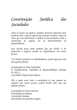 Constituição                      Jurídica                 das
Sociedades
Antes de iniciar um projecto, qualquer potencial empresário deve
ponderar sobre o tipo de empresa que pretende constituir, tendo em
conta que esta determinará o modelo de funcionamento desde a
constituição da empresa até ao desenvolvimento do
empreendimento.

Esta decisão passa numa primeira fase por decidir se irá
desenvolver o projecto sozinho ou conjuntamente com outras
pessoas.

1º Se decidir estabelecer-se individualmente, poderá optar por uma
das seguintes formas:

a) Empresário em Nome Individual;
b) Estabelecimento Individual de Responsabilidade Limitada
(E.I.R.L.);
c) Sociedade Unipessoal por Quotas.

2ºSe a opção recair sobre a constituição de uma empresa em
2º
conjunto com outras pessoas, poderá decidir sobre uma das
seguintes formas:

a) Sociedades em Nome Colectivo;
b) Sociedades por Quotas;
c) Sociedade Anónima;
d) Sociedade em Comandita Simples;
 