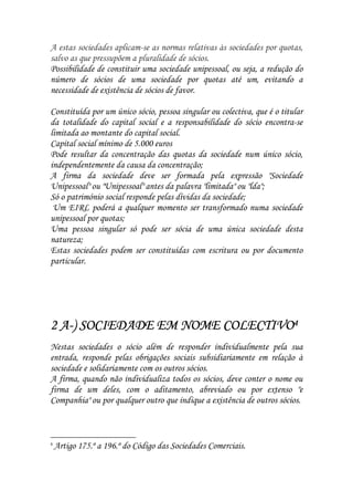 A estas sociedades aplicam-se as normas relativas às sociedades por quotas,
salvo as que pressupõem a pluralidade de sócios.
Possibilidade de constituir uma sociedade unipessoal, ou seja, a redução do
número de sócios de uma sociedade por quotas até um, evitando a
necessidade de existência de sócios de favor.

Constituída por um único sócio, pessoa singular ou colectiva, que é o titular
da totalidade do capital social e a responsabilidade do sócio encontra-se
limitada ao montante do capital social.
Capital social mínimo de 5.000 euros
Pode resultar da concentração das quotas da sociedade num único sócio,
independentemente da causa da concentração;
A firma da sociedade deve ser formada pela expressão "Sociedade
Unipessoal" ou "Unipessoal" antes da palavra "limitada" ou "lda";
Só o património social responde pelas dívidas da sociedade;
 Um EIRL poderá a qualquer momento ser transformado numa sociedade
unipessoal por quotas;
Uma pessoa singular só pode ser sócia de uma única sociedade desta
natureza;
Estas sociedades podem ser constituídas com escritura ou por documento
particular.




  A-
2 A-) SOCIEDADE EM NOME COLECTIVO4
Nestas sociedades o sócio além de responder individualmente pela sua
entrada, responde pelas obrigações sociais subsidiariamente em relação à
sociedade e solidariamente com os outros sócios.
A firma, quando não individualiza todos os sócios, deve conter o nome ou
firma de um deles, com o aditamento, abreviado ou por extenso "e
Companhia" ou por qualquer outro que indique a existência de outros sócios.



4
    Artigo 175.º a 196.º do Código das Sociedades Comerciais.
 