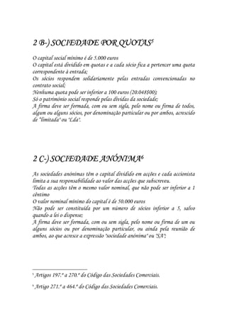 B-
2 B-) SOCIEDADE POR QUOTAS5
O capital social mínimo é de 5.000 euros
O capital está dividido em quotas e a cada sócio fica a pertencer uma quota
correspondente à entrada;
Os sócios respondem solidariamente pelas entradas convencionadas no
contrato social;
Nenhuma quota pode ser inferior a 100 euros (20.048$00);
Só o património social responde pelas dívidas da sociedade;
A firma deve ser formada, com ou sem sigla, pelo nome ou firma de todos,
algum ou alguns sócios, por denominação particular ou por ambos, acrescido
de “limitada" ou "Lda".




  C-
2 C-) SOCIEDADE ANÓNIMA6
As sociedades anónimas têm o capital dividido em acções e cada accionista
limita a sua responsabilidade ao valor das acções que subscreveu.
Todas as acções têm o mesmo valor nominal, que não pode ser inferior a 1
cêntimo
O valor nominal mínimo do capital é de 50.000 euros
Não pode ser constituída por um número de sócios inferior a 5, salvo
quando a lei o dispense;
A firma deve ser formada, com ou sem sigla, pelo nome ou firma de um ou
alguns sócios ou por denominação particular, ou ainda pela reunião de
ambos, ao que acresce a expressão "sociedade anónima" ou "SA";




5
    Artigos 197.º a 270.º do Código das Sociedades Comerciais.
6
    Artigo 271.º a 464.º do Código das Sociedades Comerciais.
 