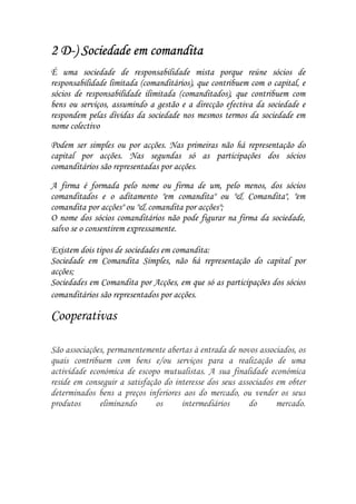 D-            em
2 D-) Sociedade em comandita
É uma sociedade de responsabilidade mista porque reúne sócios de
responsabilidade limitada (comanditários), que contribuem com o capital, e
sócios de responsabilidade ilimitada (comanditados), que contribuem com
bens ou serviços, assumindo a gestão e a direcção efectiva da sociedade e
respondem pelas dívidas da sociedade nos mesmos termos da sociedade em
nome colectivo

Podem ser simples ou por acções. Nas primeiras não há representação do
capital por acções. Nas segundas só as participações dos sócios
comanditários são representadas por acções.

A firma é formada pelo nome ou firma de um, pelo menos, dos sócios
comanditados e o aditamento "em comandita" ou "& Comandita", "em
comandita por acções" ou "& comandita por acções";
O nome dos sócios comanditários não pode figurar na firma da sociedade,
salvo se o consentirem expressamente.

Existem dois tipos de sociedades em comandita:
Sociedade em Comandita Simples, não há representação do capital por
acções;
Sociedades em Comandita por Acções, em que só as participações dos sócios
comanditários são representados por acções.

Cooperativas

São associações, permanentemente abertas à entrada de novos associados, os
quais contribuem com bens e/ou serviços para a realização de uma
actividade económica de escopo mutualistas. A sua finalidade económica
reside em conseguir a satisfação do interesse dos seus associados em obter
determinados bens a preços inferiores aos do mercado, ou vender os seus
produtos      eliminando       os     intermediários      do      mercado.
 
