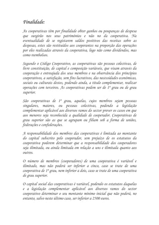 Finalidade:
Finalidade:
As cooperativas têm por finalidade obter ganhos ou poupanças de despesa
que surgirão nos seus patrimónios e não no da cooperativa. Na
eventualidade de se registarem saldos positivos das receitas sobre as
despesas, estes são restituídos aos cooperantes na proporção das operações
por eles realizadas através da cooperativa, logo não como dividendos, mas
como reembolsos.

Segundo o Código Cooperativo, as cooperativas são pessoas colectivas, de
livre constituição, de capital e composição variáveis, que visam através da
cooperação e entreajuda dos seus membros e na observância dos princípios
cooperativos, a satisfação, sem fins lucrativos, das necessidades económicas,
sociais ou culturais destes, podendo ainda, a título complementar, realizar
operações com terceiros. As cooperativas podem ser de 1º grau ou de grau
superior.

São cooperativas de 1º grau, aquelas, cujos membros sejam pessoas
singulares, maiores, ou pessoas colectivas, podendo a legislação
complementar aplicável aos diversos ramos do sector prever os casos em que
aos menores seja reconhecida a qualidade de cooperador. Cooperativas de
grau superior são as que se agrupam ou filiam sob a forma de uniões,
federações e confederações.

A responsabilidade dos membros das cooperativas é limitada ao montante
do capital subscrito pelo cooperador, sem prejuízo de os estatutos da
cooperativa poderem determinar que a responsabilidade dos cooperadores
seja ilimitada, ou ainda limitada em relação a uns e ilimitada quanto aos
outros.

O número de membros (cooperadores) de uma cooperativa é variável e
ilimitado, mas não poderá ser inferior a cinco, caso se trate de uma
cooperativa de 1º grau, nem inferior a dois, caso se trate de uma cooperativa
de grau superior.
O capital social das cooperativas é variável, podendo os estatutos daquelas
e a legislação complementar aplicável aos diversos ramos do sector
cooperativo determinar o seu montante mínimo inicial que não poderá, no
entanto, salvo neste último caso, ser inferior a 2500 euros.
 