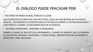EL DIÁLOGO PUEDE FRACASAR POR:
• FACTORES EXTERNOS (RUIDO, ESPACIO O LUGAR)
UNA ENTREVISTA EN MEDIO DE UNA MULTITUD, CERCA DE UNA BOCINA EN UN EVENTO
MÚSICAL, INCOMODAR AL ENTREVISTADO EN UN ESPACIO DONDE LO ESTÁN AVENTANDO Y
CORTANDO EL CAMINO. ES NECESARIO BUSCAR UN ESPACIO.
• INTERNOS (EMOCIONES, TENSIONES O PROBLEMAS).
EJEMPLO CUANDO SE DISCUTE ACALORADAMENTE, CUANDO SE OBSERVA QUE LA PERSONA
SE ENCUENTRA ENOJADA, FRUSTRADA, O PREOCUPADA, DEBEMOS BUSCAR UN MOMENTO
OPORTUNO, PARA DIALOGAR.
 