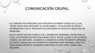 COMUNICACIÓN GRUPAL.
• SE COMPONE POR PERSONAS QUE INTEGRAN UN MISMO GRUPO EN EL CUAL
TODOS PARTICIPAN MEDIANTE EL INTERCAMBIO Y EVALUACIÓN DE IDEAS E
INFORMACIÓN CON EL PROPÓSITO DE ENTENDER UN ASUNTO O RESOLVER UN
PROBLEMA.
• EN UN GRUPO EXISTEN CONFLICTOS Y DIFERENTES OPINIONES, RAZÓN POR LA
CUAL LAS DIFERENCIAS SON EVALUADAS CON EL FIN DE LLEGAR A UN ACUERDO
COMÚN; NO OBSTANTE, CUANDO EL CONSENSO ES PRÁCTICAMENTE IMPOSIBLE,
SE PUEDE LOGRAR QUE LAS DIFERENTES OPINIONES SEAN MENORES, PERO SI EL
DESACUERDO PERSISTE, CONVIENE SOMETERLO A VOTO PARA TOMAR UNA
DECISIÓN.
 