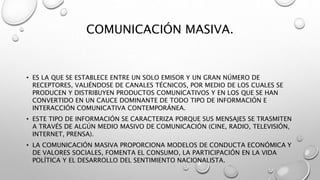 COMUNICACIÓN MASIVA.
• ES LA QUE SE ESTABLECE ENTRE UN SOLO EMISOR Y UN GRAN NÚMERO DE
RECEPTORES, VALIÉNDOSE DE CANALES TÉCNICOS, POR MEDIO DE LOS CUALES SE
PRODUCEN Y DISTRIBUYEN PRODUCTOS COMUNICATIVOS Y EN LOS QUE SE HAN
CONVERTIDO EN UN CAUCE DOMINANTE DE TODO TIPO DE INFORMACIÓN E
INTERACCIÓN COMUNICATIVA CONTEMPORÁNEA.
• ESTE TIPO DE INFORMACIÓN SE CARACTERIZA PORQUE SUS MENSAJES SE TRASMITEN
A TRAVÉS DE ALGÚN MEDIO MASIVO DE COMUNICACIÓN (CINE, RADIO, TELEVISIÓN,
INTERNET, PRENSA).
• LA COMUNICACIÓN MASIVA PROPORCIONA MODELOS DE CONDUCTA ECONÓMICA Y
DE VALORES SOCIALES, FOMENTA EL CONSUMO, LA PARTICIPACIÓN EN LA VIDA
POLÍTICA Y EL DESARROLLO DEL SENTIMIENTO NACIONALISTA.
 
