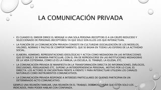 LA COMUNICACIÓN PRIVADA
• ES CUANDO EL EMISOR DIRIGE EL MENSAJE A UNA SOLA PERSONA (RECEPTOR) O A UN GRUPO REDUCIDO Y
SELECCIONADO DE PERSONAS (RECEPTORES) YA QUE SÓLO SON ELLOS LOS QUE INTERACTÚAN.
• LA FUNCIÓN DE LA COMUNICACIÓN PRIVADA CONSISTE EN CULTURIZAR (SOCIALIZACIÓN DE LOS MODELOS,
VALORES, NORMAS Y PAUTAS DE COMPORTAMIENTO, QUE SE BASAN EN TODAS LAS ESFERAS DE LA ACTIVIDAD
SOCIAL.
• ELABORA, ASIMISMO, REPRESENTACIONES IDEOLÓGICAS Y ACTÚA COMO MEDIADORA EN LAS INTERACCIONES
QUE ESTABLECE DE MANERA PARTICULAR, CON EL FIN DE REPRODUCIRSE EN LAS INSTITUCIONES MEDIADORAS
DE LA VIDA COTIDIANA, COMO LO ES LA FAMILIA, LA ESCUELA, EL TRABAJO, LA IGLESIA, ETC.
• LA COMUNICACIÓN PRIVADA SE MANIFIESTA EN LA TRANSFORMACIÓN DIRECTA DE INFORMACIONES, DIÁLOGOS,
DISCUSIONES, PERSUASIONES ETC. SUPONE LA INTERDEPENDENCIA PERSONAL, MOTIVO POR LO CUAL ES
DIRECTA: LOS ACTORES SE ENCUENTRAN FRENTE A FRENTE Y PARA INTERACTUAR UTILIZAN LOS CANALES
NATURALES COMO INSTRUMENTOS COMUNICATIVOS.
• LA COMUNICACIÓN PRIVADA RESPONDE A INTERESES PARTICULARES DE QUIENES PARTICIPAN EN UN
DETERMINADO ACTO COMUNICATIVO.
EJEMPLO UNA REUNIÓN FAMILIAR, UNA REUNIÓN EN EL TRABAJO, DEBEMOS CUIDAR QUE ESTÉN SOLO LOS
INDICADOS, PARA PODER HABLAR CON CONFIANZA.
 