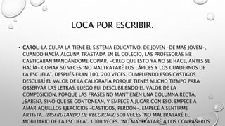 LOCA POR ESCRIBIR.
• CAROL: LA CULPA LA TIENE EL SISTEMA EDUCATIVO. DE JOVEN –DE MÁS JOVEN-,
CUANDO HACÍA ALGUNA TRASTADA EN EL COLEGIO, LAS PROFESORAS ME
CASTIGABAN MANDÁNDOME COPIAR, -CREO QUE ESTO YA NO SE HACE, ANTES SE
HACÍA- COPIAR 50 VECES “NO MALTRATARÉ LOS LÁPICES Y LOS CUADERNOS DE
LA ESCUELA”. DESPUÉS ERAN 100. 200 VECES. CUMPLIENDO ESOS CASTIGOS
DESCUBRÍ EL VALOR DE LA CALIGRAFÍA PORQUE TIENES MUCHO TIEMPO PARA
OBSERVAR LAS LETRAS. LUEGO FUI DESCUBRIENDO EL VALOR DE LA
COMPOSICIÓN, PORQUE LAS FRASES NO MANTIENEN UNA COLUMNA RECTA,
¿SABEN?, SINO QUE SE CONTONEAN, Y EMPECÉ A JUGAR CON ESO. EMPECÉ A
AMAR AQUELLOS EJERCICIOS –CASTIGOS, PERDÓN-. EMPECÉ A SENTIRME
ARTISTA. (DISFRUTANDO DE RECORDAR) 500 VECES “NO MALTRATARÉ EL
MOBILIARIO DE LA ESCUELA”. 1000 VECES. “NO MALTRATARÉ A LOS COMPAÑEROS
 