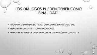 LOS DIÁLOGOS PUEDEN TENER COMO
FINALIDAD.
• INFORMAR O DIFUNDIR NOTICIAS, CONCEPTOS, DATOS ETCÉTERA.
• RESOLVER PROBLEMAS Y TOMAR DECISIONES.
• PROPONER PUNTOS DE VISTA O INCULCAR UN PATRÓN DE CONDUCTA.
 