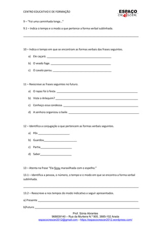CENTRO EDUCATIVO E DE FORMAÇÃO
9 – “Foi uma caminhada longa…”
9.1 – Indica o tempo e o modo a que pertence a forma verbal sublinhada.
_____________________________________________________________________________
10 – Indica o tempo em que se encontram as formas verbais das frases seguintes.
a) Ele caçará. ___________________________________________
b) O veado foge. ________________________________________
c) O cavalo parou. _______________________________________
11 – Reescreve as frases seguintes no futuro.
a) O rapaz foi à festa. ______________________________________________________
b) Viste o Arlequim? _______________________________________________________
c) Conheço essa condessa. __________________________________________________
d) A senhora organizou o baile. _______________________________________________
12 – Identifica a conjugação a que pertencem as formas verbais seguintes.
a) Pôs _____________________
b) Guardou______________________
c) Partia_____________________
d) Saber_____________________
13 – Atenta na frase “Ela ficou maravilhada com o espelho.”
13.1 – Identifica a pessoa, o número, o tempo e o modo em que se encontra a forma verbal
sublinhada.
_____________________________________________________________________________
13.2 – Reescreve-a nos tempos do modo indicativo a seguir apresentados.
a) Presente ___________________________________________________________________
b)Futuro ______________________________________________________________________
Prof. Sónia Abrantes
968839140 – Rua da Murteira N.º 905, 3885-102 Arada
espacocrescer2012@gmail.com - https://espacocrescer2012.wordpress.com/
 