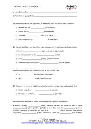 CENTRO EDUCATIVO E DE FORMAÇÃO
c) Pretérito imperfeito __________________________________________________________
d) Pretérito mais-que-perfeito ____________________________________________________
14 – Completa as frases com o presente do modo conjuntivo dos verbos entre parênteses.
a) Pode ser que eles _________________ (ficar) em casa.
b) Espero que ela __________________ (abrir) a caixa.
c) Talvez ele __________________ (gostar) da oferta.
d) Deus queira que nós __________________ (chegar) bem.
15 – Completa as frases com o pretérito imperfeito do modo conjuntivo dos verbos indicados.
a) Se ele ______________________ (agir) bem, não seria penalizado.
b) Eu ficaria contente se eles _____________________ (cantar).
c) Se tu ______________________ (viajar), aprenderias muito.
d) Contemplaria a sua imagem se ______________________ (ter) um espelho.
16 – Completa as frases com o verbo indicado no modo condicional.
a) Eu ________________ (gostar) de ter um quimono.
b) Nós ________________ (viajar) se pudéssemos.
17 – Reescreve os verbos no modo imperativo, formando frases que sejam pedidos ou ordens.
a) Limpas o espelho. ------ __________________ tu o espelho!
b) Vós vestis os quimonos. ------- ________________ os quimonos!
18 – Completa o texto com as formas verbais adequadas seguindo as instruções:
A menina, quando ______________ (olhar, pretérito perfeito do indicativo) para o bebé,
_______________ (reparar, pretérito perfeito do indicativo) que ele ______________ (parecer,
pretérito imperfeito do indicativo) um anjo. Se o _____________ (afagar, pretérito imperfeito do
conjuntivo), _________________ (saber, condicional) como ele ______________ (ser, pretérito
Prof. Sónia Abrantes
968839140 – Rua da Murteira N.º 905, 3885-102 Arada
espacocrescer2012@gmail.com - https://espacocrescer2012.wordpress.com/
 