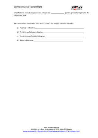 CENTRO EDUCATIVO E DE FORMAÇÃO
imperfeito do indicativo) verdadeiro e talvez ele _______________ (gostar, pretérito imperfeito do
conjuntivo) dela.
19 – Reescreve o verso «Pela boca deito chamas» nos tempos e modos indicados.
a) Futuro do indicativo ______________________________________________________
b) Pretérito perfeito do indicativo _____________________________________________
c) Pretérito imperfeito do indicativo ___________________________________________
d) Modo condicional _______________________________________________________
Prof. Sónia Abrantes
968839140 – Rua da Murteira N.º 905, 3885-102 Arada
espacocrescer2012@gmail.com - https://espacocrescer2012.wordpress.com/
 