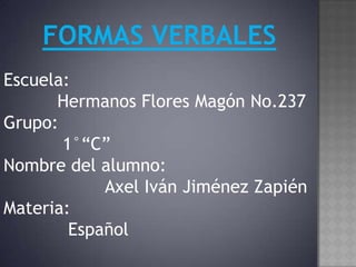 FORMAS VERBALES
Escuela:
      Hermanos Flores Magón No.237
Grupo:
       1°“C”
Nombre del alumno:
            Axel Iván Jiménez Zapién
Materia:
        Español
 