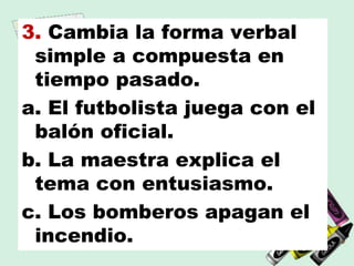 3. Cambia la forma verbal
simple a compuesta en
tiempo pasado.
a. El futbolista juega con el
balón oficial.
b. La maestra explica el
tema con entusiasmo.
c. Los bomberos apagan el
incendio.
 