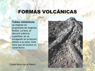 FORMAS VOLCÁNICAS Tubos volcánicos : se originan en erupciones de magmas fluidos. La lava, al discurrir sobre la superficie, se va encajando en el terreno debido a su peso. Esto hace que se excave un canal lávico.  Canal lávico en el Hierro 
