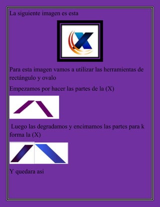 La siguiente imagen es esta
Para esta imagen vamos a utilizar las herramientas de
rectángulo y ovalo
Empezamos por hacer las partes de la (X)
Luego las degradamos y encimamos las partes para k
forma la (X)
Y quedara asi
 