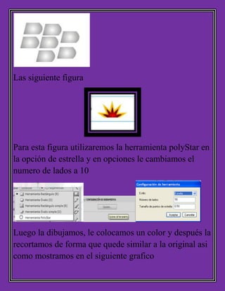 Las siguiente figura
Para esta figura utilizaremos la herramienta polyStar en
la opción de estrella y en opciones le cambiamos el
numero de lados a 10
Luego la dibujamos, le colocamos un color y después la
recortamos de forma que quede similar a la original asi
como mostramos en el siguiente grafico
 