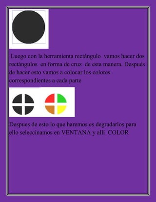 Luego con la herramienta rectángulo vamos hacer dos
rectángulos en forma de cruz de esta manera. Después
de hacer esto vamos a colocar los colores
correspondientes a cada parte
Despues de esto lo que haremos es degradarlos para
ello seleccinamos en VENTANA y allí COLOR
 