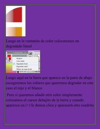 Luego en la ventanita de color colocaremos en
degradado lineal
Luego aquí en la barra que aparece en la parte de abajo
escogeremos los colores que queremos degradar en este
caso el rojo y el blanco
Pero si queremos añadir otro color simplemente
colocamos el cursor debajito de la barra y cuando
aparezca un (+) le damos clica y aparecerá otro cuadrito
 