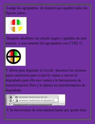 Luego las agrupamos de manera que queden todas las
figuras juntas
Después añadimos un círculo negro y quedara de esta
manera y nuevamente los agrupamos con CTRL G
Y ahora para degradar el circulo hacemos los mismos
pasos anteriores pero a este le vamos a mover el
degradado para ello nos vamos a la herramienta de
transformación libre y le damos en transformación de
degradado
Y la moveremos de esta manera hasta que quede bien
 