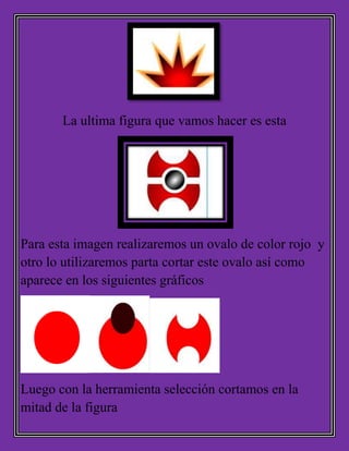 La ultima figura que vamos hacer es esta
Para esta imagen realizaremos un ovalo de color rojo y
otro lo utilizaremos parta cortar este ovalo así como
aparece en los siguientes gráficos
Luego con la herramienta selección cortamos en la
mitad de la figura
 