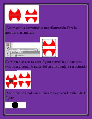Ahora con la herramienta transformación libre la
aremos mas angosta
Continuando con nuestra figura vamos a utilizar otro
ovalo para cortar la parte del centro donde ira un circulo
Ahora vamos colocar el circulo negro en la mitad de la
figura
 
