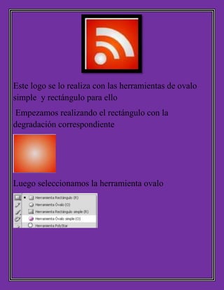 Este logo se lo realiza con las herramientas de ovalo
simple y rectángulo para ello
Empezamos realizando el rectángulo con la
degradación correspondiente
Luego seleccionamos la herramienta ovalo
 