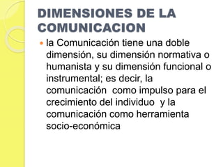 DIMENSIONES DE LA 
COMUNICACION 
 la Comunicación tiene una doble 
dimensión, su dimensión normativa o 
humanista y su dimensión funcional o 
instrumental; es decir, la 
comunicación como impulso para el 
crecimiento del individuo y la 
comunicación como herramienta 
socio-económica 
 