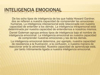 INTELIGENCIA EMOCIONAL
    De los ocho tipos de inteligencia de los que habla Howard Gardner,
    dos se refieren a nuestra capacidad de comprender las emociones
   humanas. La inteligencia interpersonal está relacionada con nuestra
  capacidad de entender a los demás. La inteligencia intrapersonal está
 determinada por nuestra capacidad de entendernos a nosotros mismos.
  Daniel Goleman agrupa ambos tipos de inteligencia bajo el nombre de
 inteligencia emocional. La inteligencia emocional es nuestra capacidad
          de comprender nuestras emociones y las de los demás.
   La inteligencia emocional determina, por ejemplo, nuestra capacidad
    de resistencia a la frustración, a la confusión, o nuestra manera de
  reaccionar ante la adversidad. Nuestra capacidad de aprendizaje está,
       por tanto íntimamente ligada a nuestra inteligencia emocional.
 